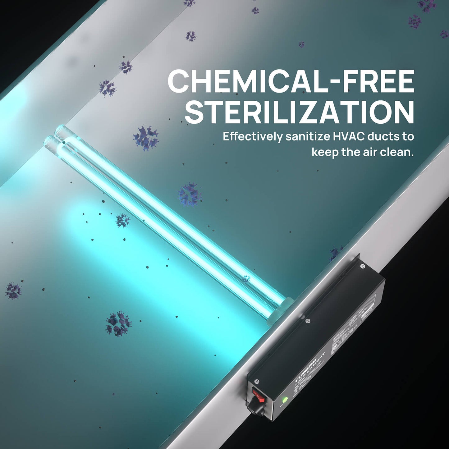 CHEMICAL-FREE STERILIZATION
Sanitizes HVAC ducts to keep the air clean.