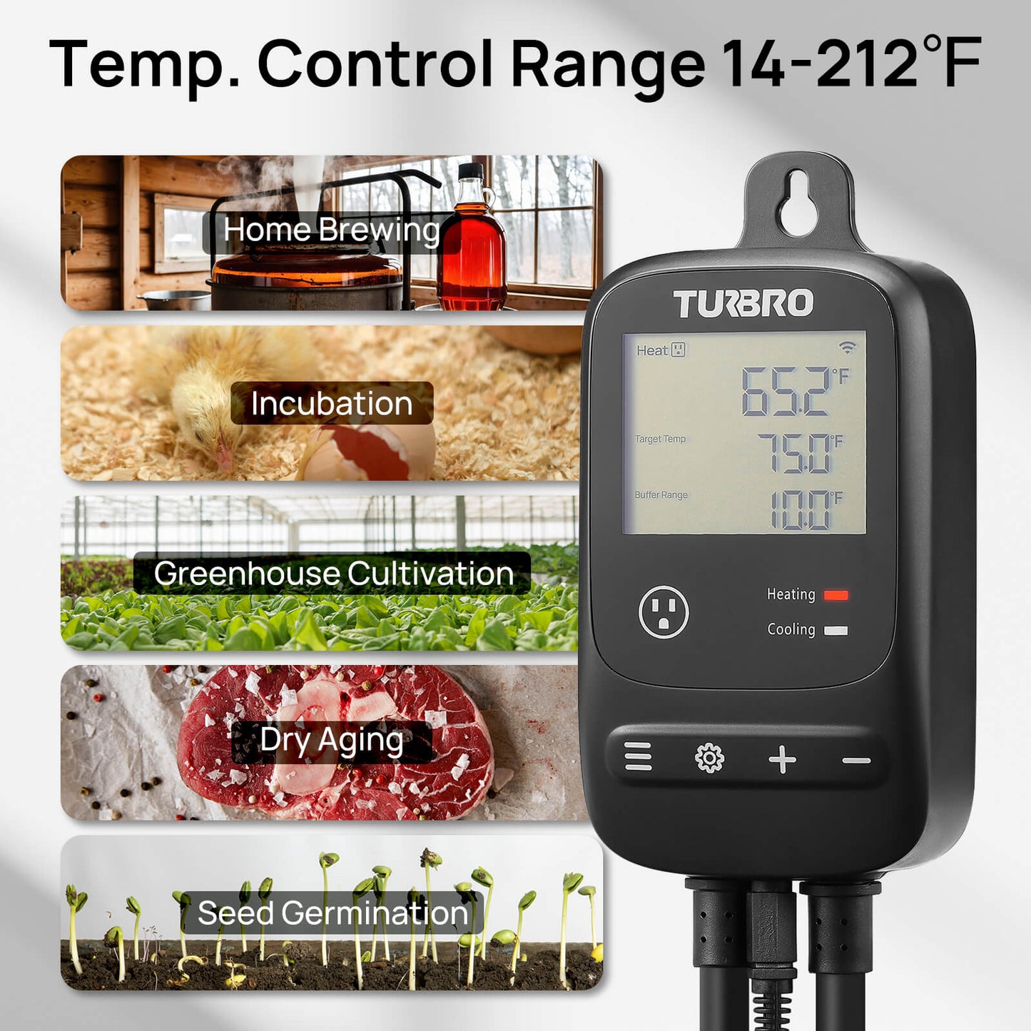 Temp. Control Range
14-212℉
Home Brewing
Incubation
Greenhouse Cultivation
Dry Aging
Seed Germination