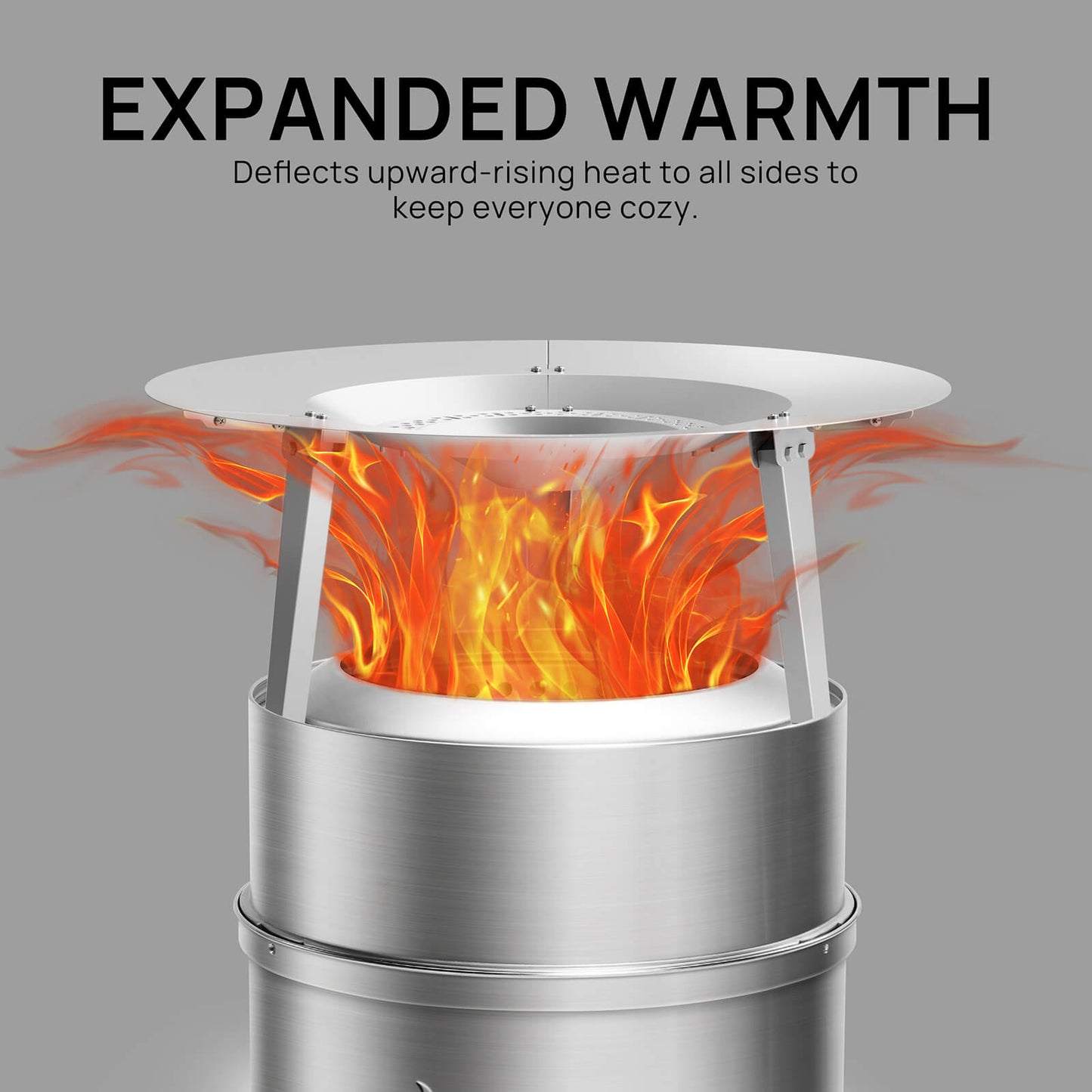 EXPANDED WARMTH
Deflects upward-rising heat to all sides to keep everyone cozy.