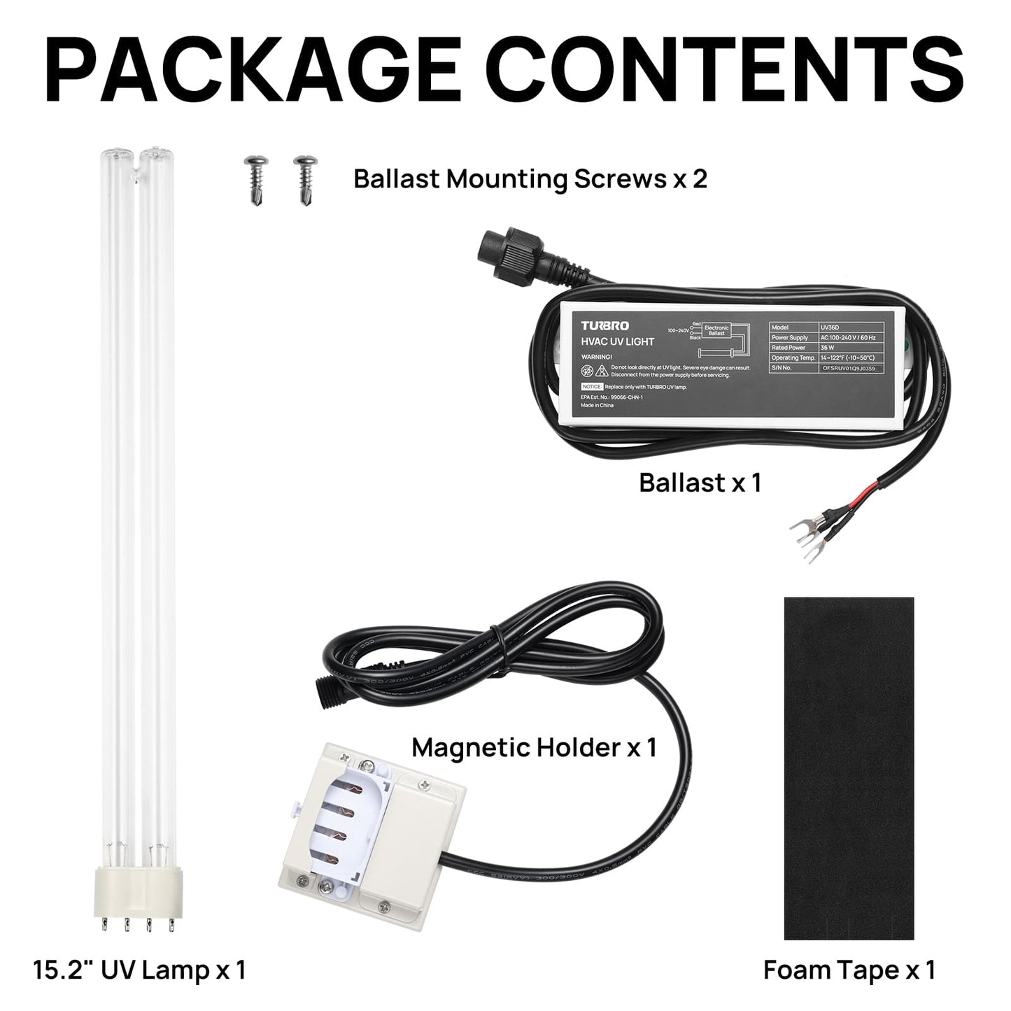 PACKAGE CONTENTS

Ballast x 1
Magnetic Holder x 1
15.2" UV Lamp x 1
Ballast Mounting Screws x 2
Foam Tape x 1
