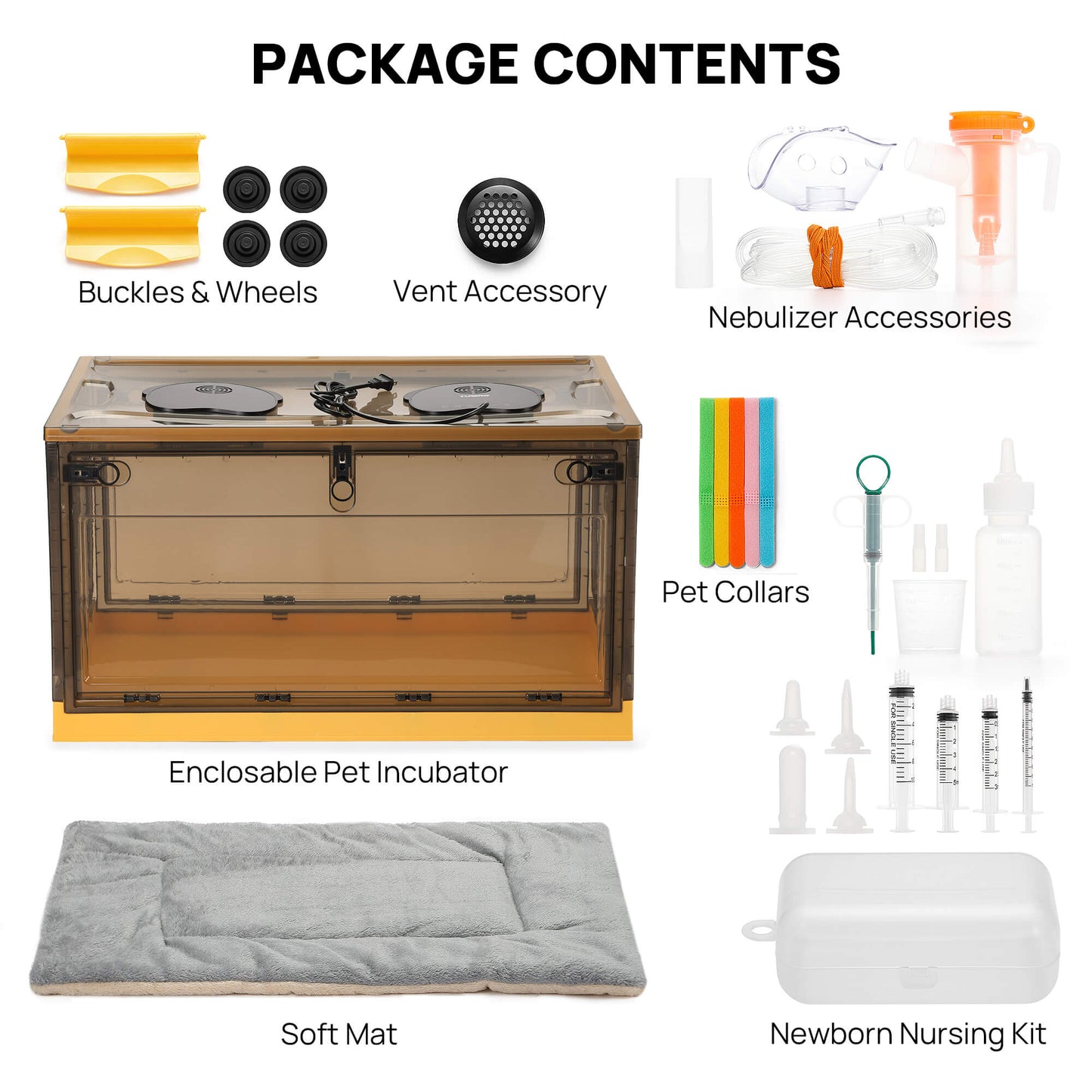 Package Contents

Buckles & Wheels      Vent Accessory
                                   Nebulizer Accessories
                                    Pet Collars
Enclosable Pet Incubator 
Soft Mat
                                     Newborn Nursing Kit



